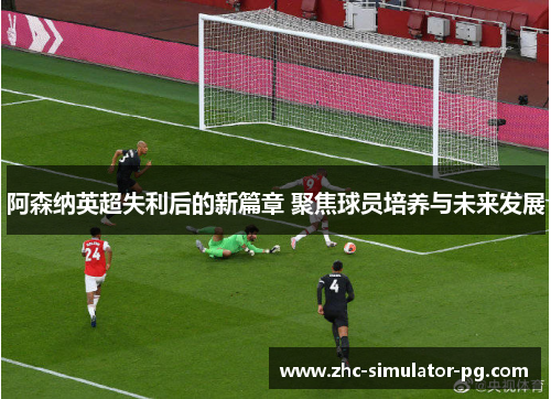 阿森纳英超失利后的新篇章 聚焦球员培养与未来发展