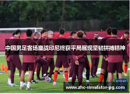 中国男足客场鏖战印尼终获平局展现坚韧拼搏精神