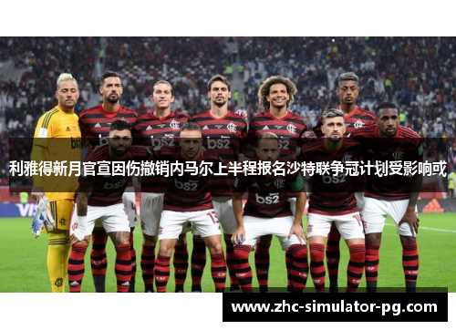 利雅得新月官宣因伤撤销内马尔上半程报名沙特联争冠计划受影响或