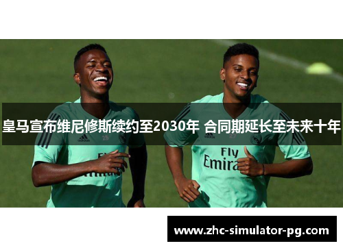 皇马宣布维尼修斯续约至2030年 合同期延长至未来十年