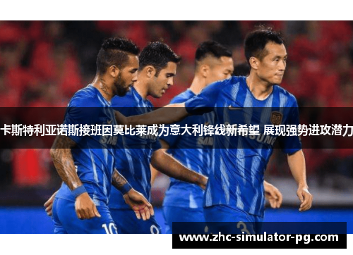 卡斯特利亚诺斯接班因莫比莱成为意大利锋线新希望 展现强势进攻潜力 卡斯特利亚诺斯接班因莫比莱成为意大利锋线新希望 展现强势进攻潜力
